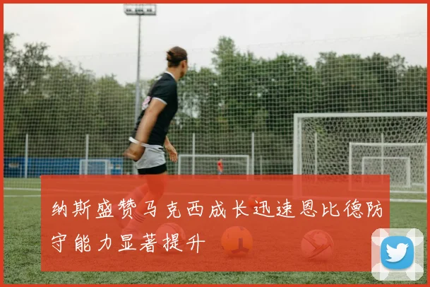 纳斯盛赞马克西成长迅速恩比德防守能力显著提升