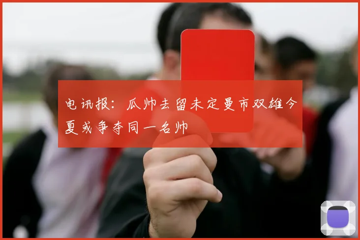 电讯报：瓜帅去留未定曼市双雄今夏或争夺同一名帅