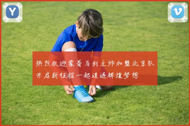 热烈欢迎蒙哥马利主帅加盟北京队开启新征程一起追逐辉煌梦想