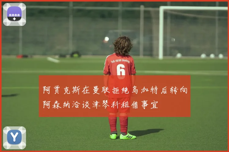阿贾克斯在曼联拒绝乌加特后转向阿森纳洽谈津琴科租借事宜
