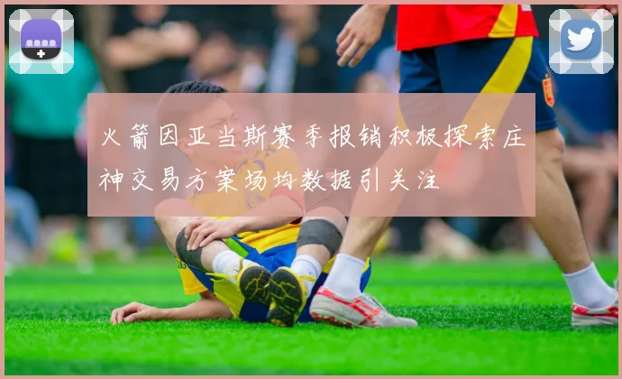 火箭因亚当斯赛季报销积极探索庄神交易方案场均数据引关注