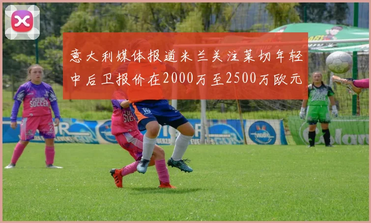 意大利媒体报道米兰关注莱切年轻中后卫报价在2000万至2500万欧元之间