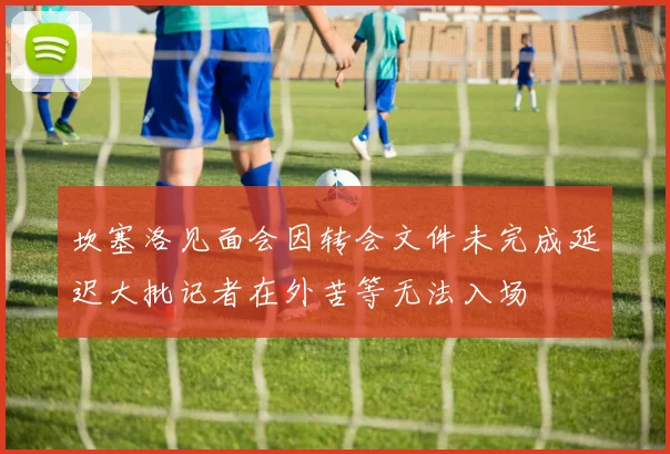 坎塞洛见面会因转会文件未完成延迟大批记者在外苦等无法入场