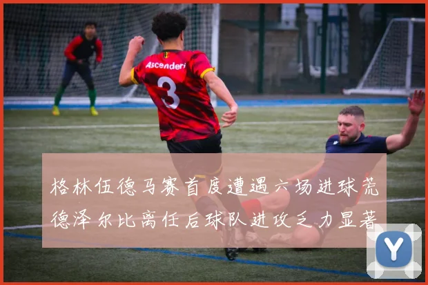 格林伍德马赛首度遭遇六场进球荒德泽尔比离任后球队进攻乏力显著