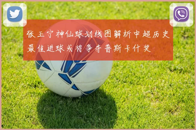 张玉宁神仙球划线图解析中超历史最佳进球或将争夺普斯卡什奖
