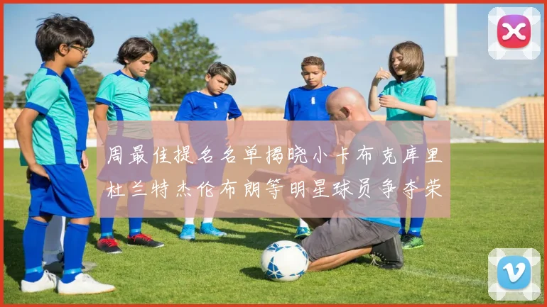 周最佳提名名单揭晓小卡布克库里杜兰特杰伦布朗等明星球员争夺荣誉
