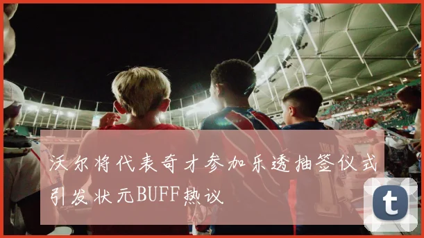 沃尔将代表奇才参加乐透抽签仪式引发状元BUFF热议