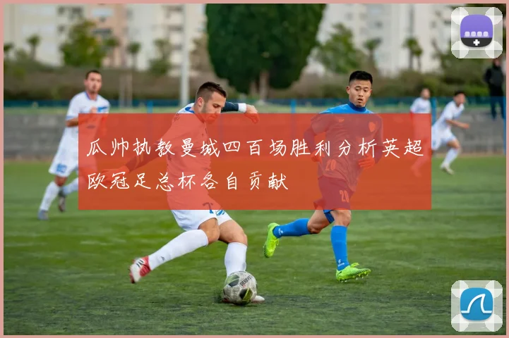 瓜帅执教曼城四百场胜利分析英超欧冠足总杯各自贡献